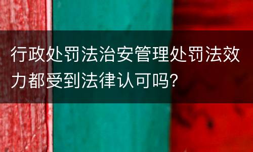 行政处罚法治安管理处罚法效力都受到法律认可吗？
