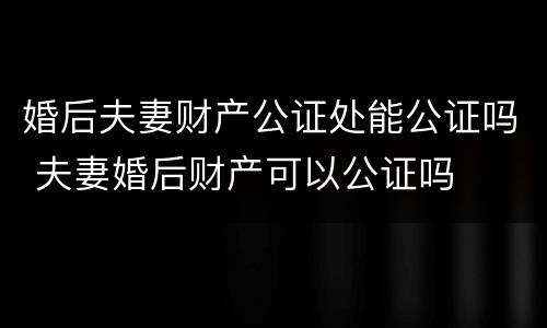 婚后夫妻财产公证处能公证吗 夫妻婚后财产可以公证吗