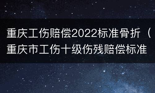 重庆工伤赔偿2022标准骨折（重庆市工伤十级伤残赔偿标准2021）