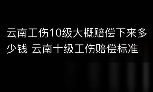 云南工伤10级大概赔偿下来多少钱 云南十级工伤赔偿标准