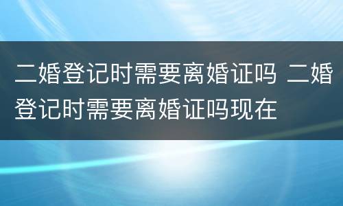 二婚登记时需要离婚证吗 二婚登记时需要离婚证吗现在