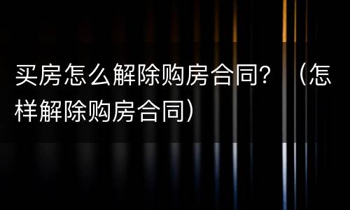买房怎么解除购房合同？（怎样解除购房合同）
