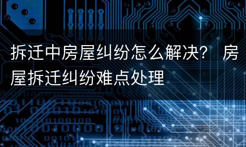 拆迁中房屋纠纷怎么解决？ 房屋拆迁纠纷难点处理