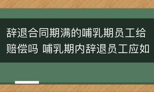 辞退合同期满的哺乳期员工给赔偿吗 哺乳期内辞退员工应如何赔偿