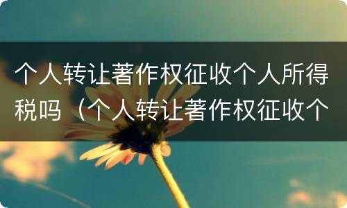 个人转让著作权征收个人所得税吗（个人转让著作权征收个人所得税吗）