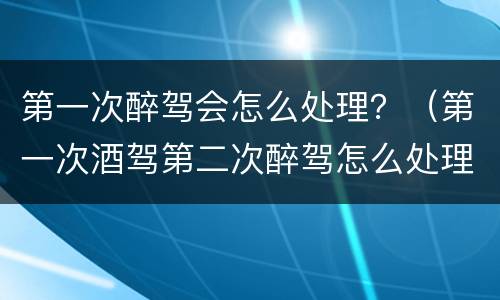 第一次醉驾会怎么处理？（第一次酒驾第二次醉驾怎么处理程序）