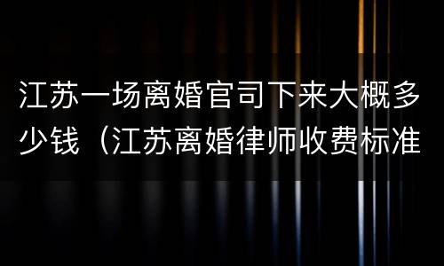 江苏一场离婚官司下来大概多少钱（江苏离婚律师收费标准2018）