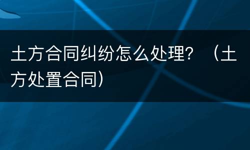 土方合同纠纷怎么处理？（土方处置合同）
