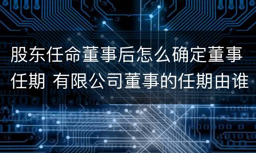 股东任命董事后怎么确定董事任期 有限公司董事的任期由谁决定