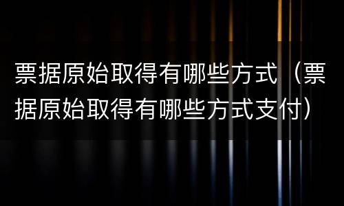 票据原始取得有哪些方式（票据原始取得有哪些方式支付）