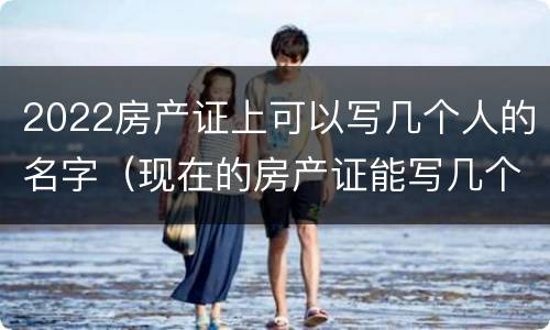 2022房产证上可以写几个人的名字（现在的房产证能写几个人的名字）