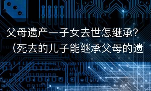 父母遗产一子女去世怎继承？（死去的儿子能继承父母的遗产吗）