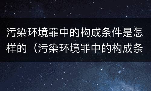 污染环境罪中的构成条件是怎样的（污染环境罪中的构成条件是怎样的呢）