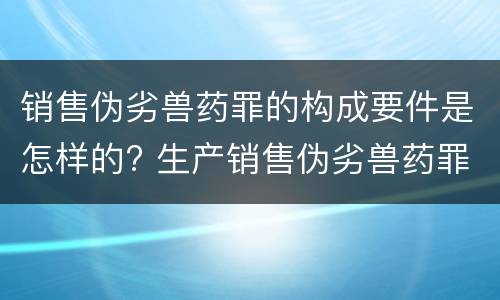销售伪劣兽药罪的构成要件是怎样的? 生产销售伪劣兽药罪