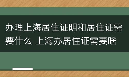 办理上海居住证明和居住证需要什么 上海办居住证需要啥