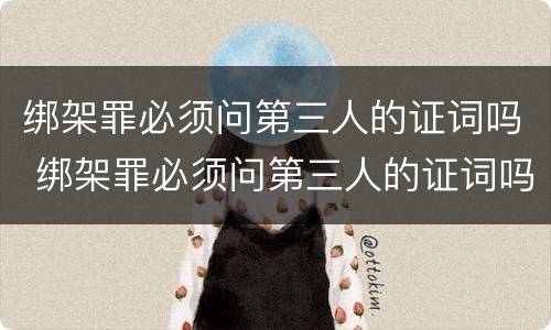 绑架罪必须问第三人的证词吗 绑架罪必须问第三人的证词吗怎么办