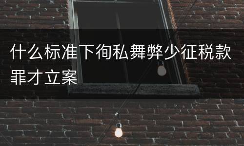 什么标准下徇私舞弊少征税款罪才立案