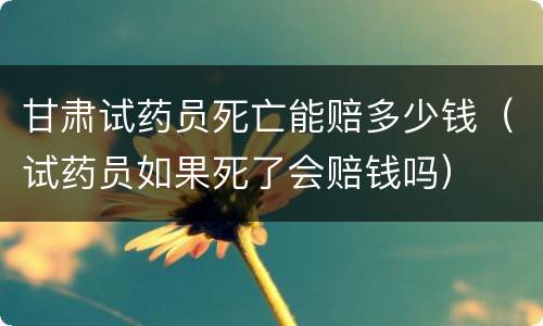 甘肃试药员死亡能赔多少钱（试药员如果死了会赔钱吗）