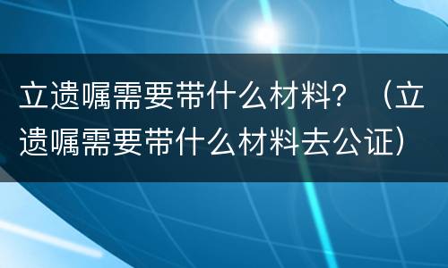 立遗嘱需要带什么材料？（立遗嘱需要带什么材料去公证）