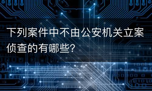 下列案件中不由公安机关立案侦查的有哪些？