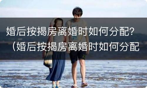 婚后按揭房离婚时如何分配？（婚后按揭房离婚时如何分配财产）
