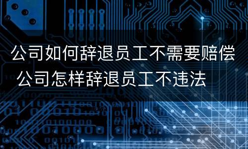 公司如何辞退员工不需要赔偿 公司怎样辞退员工不违法