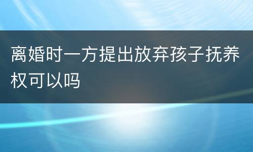 离婚时一方提出放弃孩子抚养权可以吗