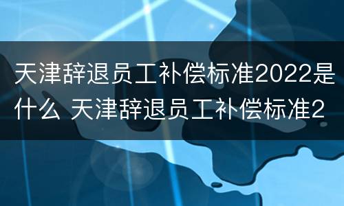 天津辞退员工补偿标准2022是什么 天津辞退员工补偿标准2022是什么时候发