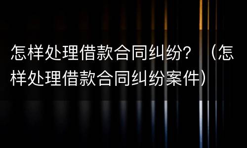 怎样处理借款合同纠纷？（怎样处理借款合同纠纷案件）