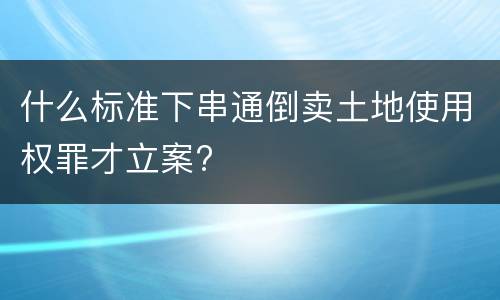 什么标准下串通倒卖土地使用权罪才立案?