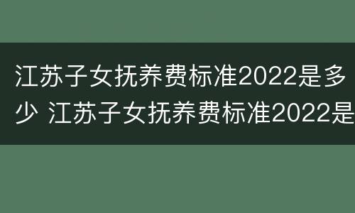 江苏子女抚养费标准2022是多少 江苏子女抚养费标准2022是多少呢