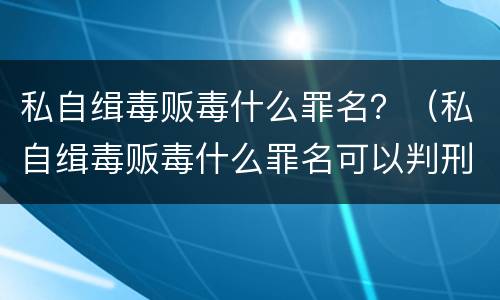 私自缉毒贩毒什么罪名？（私自缉毒贩毒什么罪名可以判刑）