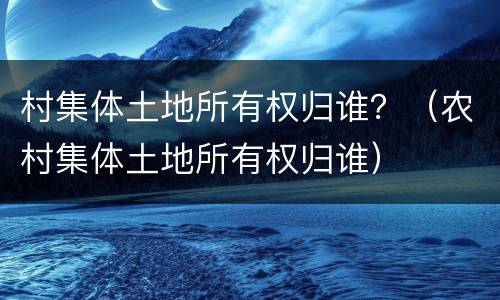 村集体土地所有权归谁？（农村集体土地所有权归谁）