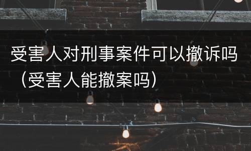 受害人对刑事案件可以撤诉吗（受害人能撤案吗）