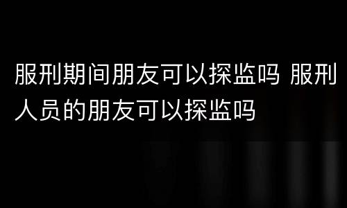 服刑期间朋友可以探监吗 服刑人员的朋友可以探监吗