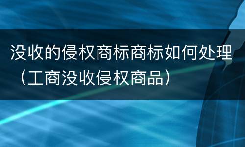没收的侵权商标商标如何处理（工商没收侵权商品）