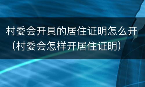 村委会开具的居住证明怎么开（村委会怎样开居住证明）