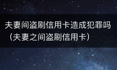 夫妻间盗刷信用卡造成犯罪吗（夫妻之间盗刷信用卡）
