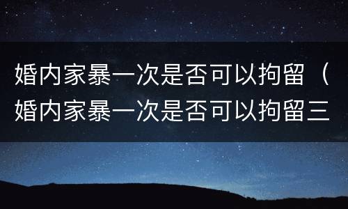 婚内家暴一次是否可以拘留（婚内家暴一次是否可以拘留三天）