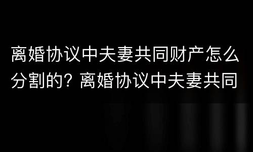 离婚协议中夫妻共同财产怎么分割的? 离婚协议中夫妻共同财产怎么分割的呢
