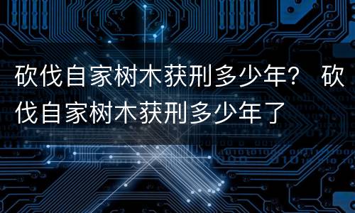 砍伐自家树木获刑多少年？ 砍伐自家树木获刑多少年了