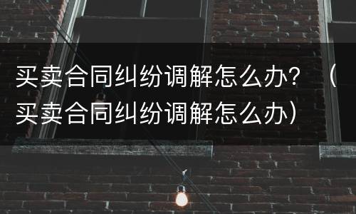 买卖合同纠纷调解怎么办？（买卖合同纠纷调解怎么办）