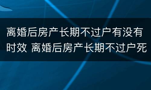 离婚后房产长期不过户有没有时效 离婚后房产长期不过户死后算什么