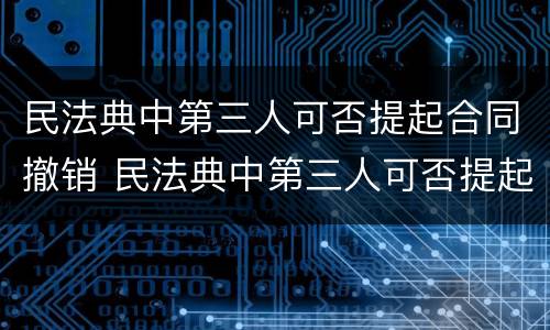民法典中第三人可否提起合同撤销 民法典中第三人可否提起合同撤销之诉