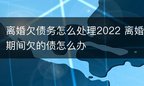 离婚欠债务怎么处理2022 离婚期间欠的债怎么办