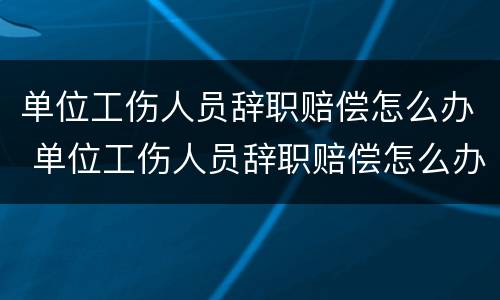 单位工伤人员辞职赔偿怎么办 单位工伤人员辞职赔偿怎么办手续