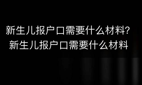 新生儿报户口需要什么材料？ 新生儿报户口需要什么材料 北京