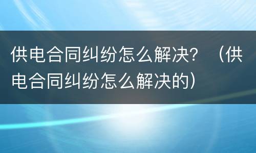 供电合同纠纷怎么解决？（供电合同纠纷怎么解决的）