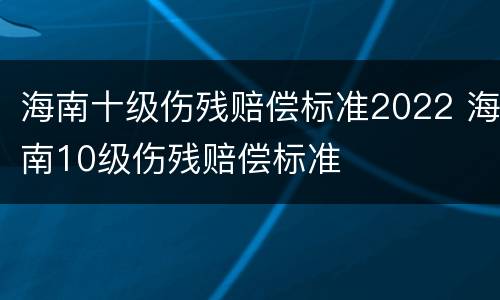 海南十级伤残赔偿标准2022 海南10级伤残赔偿标准