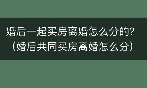 婚后一起买房离婚怎么分的？（婚后共同买房离婚怎么分）